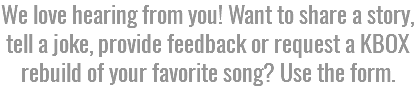 We love hearing from you! Want to share a story, tell a joke, provide feedback or request a KBOX rebuild of your favorite song? Use the form.